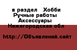  в раздел : Хобби. Ручные работы » Аксессуары . Нижегородская обл.